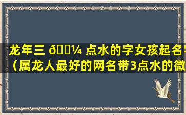 龙年三 🌼 点水的字女孩起名字（属龙人最好的网名带3点水的微信网名）